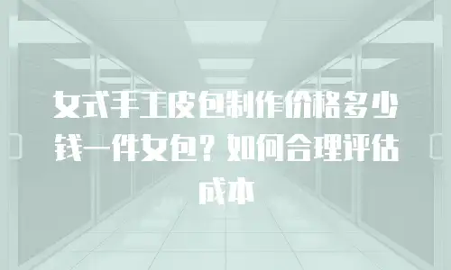 女式手工皮包制作价格多少钱一件女包？如何合理评估成本