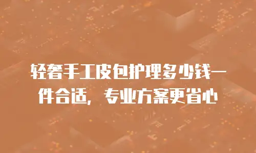 轻奢手工皮包护理多少钱一件合适，专业方案更省心