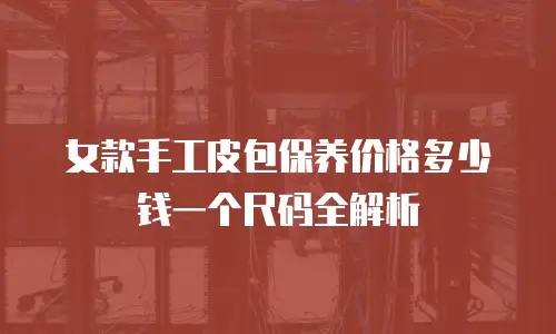 女款手工皮包保养价格多少钱一个尺码全解析