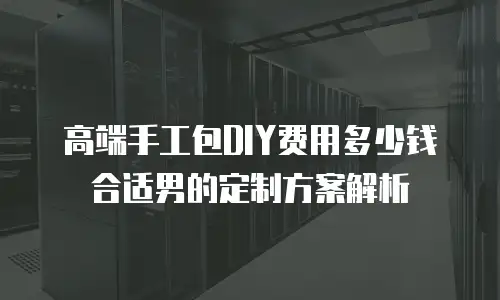 高端手工包DIY费用多少钱合适男的定制方案解析
