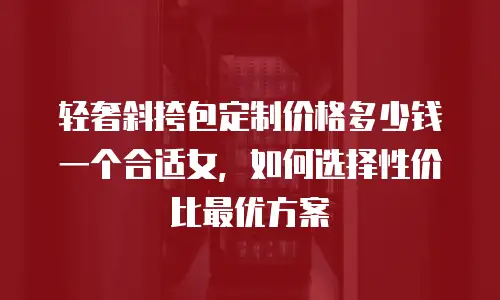 轻奢斜挎包定制价格多少钱一个合适女，如何选择性价比最优方案
