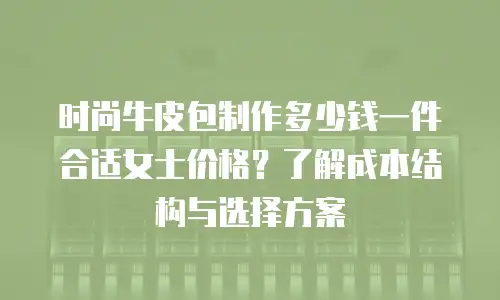 时尚牛皮包制作多少钱一件合适女士价格？了解成本结构与选择方案