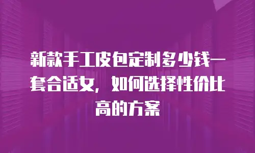 新款手工皮包定制多少钱一套合适女，如何选择性价比高的方案