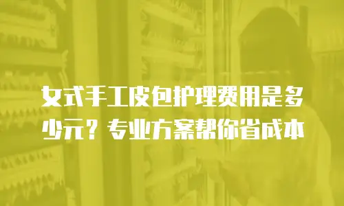 女式手工皮包护理费用是多少元？专业方案帮你省成本