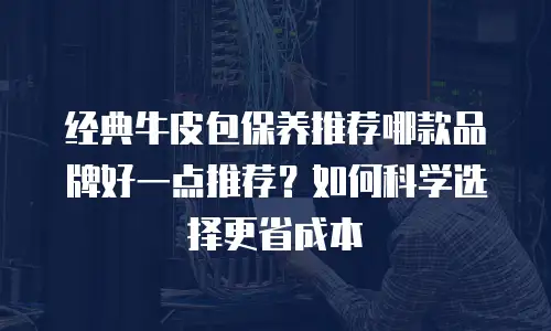 经典牛皮包保养推荐哪款品牌好一点推荐？如何科学选择更省成本
