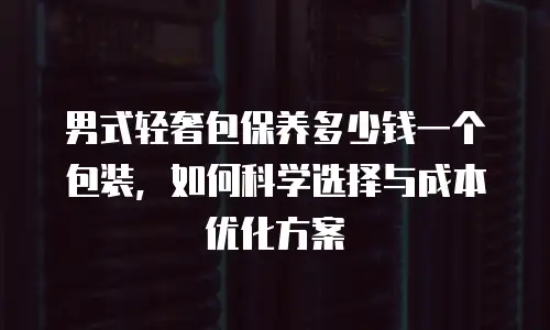 男式轻奢包保养多少钱一个包装，如何科学选择与成本优化方案