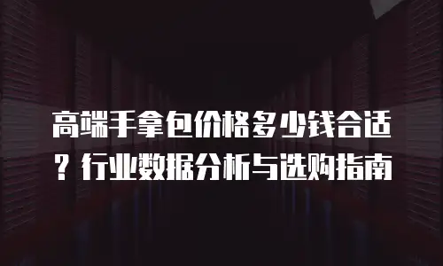 高端手拿包价格多少钱合适？行业数据分析与选购指南