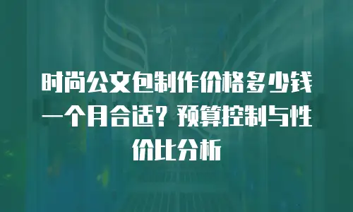 时尚公文包制作价格多少钱一个月合适？预算控制与性价比分析