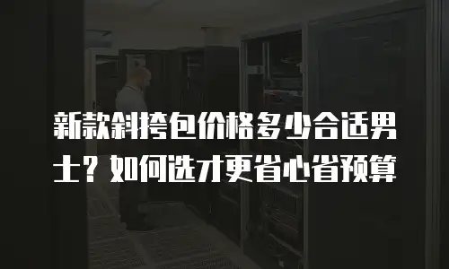 新款斜挎包价格多少合适男士？如何选才更省心省预算