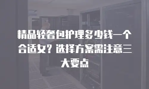 精品轻奢包护理多少钱一个合适女？选择方案需注意三大要点