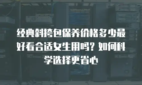 经典斜挎包保养价格多少最好看合适女生用吗？如何科学选择更省心