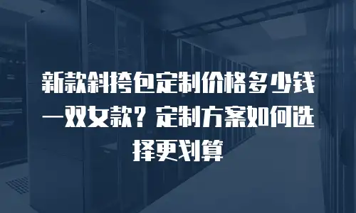 新款斜挎包定制价格多少钱一双女款？定制方案如何选择更划算