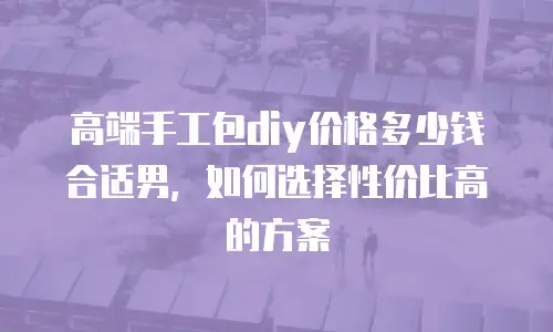 高端手工包diy价格多少钱合适男，如何选择性价比高的方案