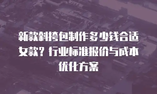新款斜挎包制作多少钱合适女款？行业标准报价与成本优化方案