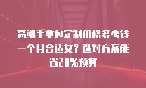 高端手拿包定制价格多少钱一个月合适女？选对方案能省20%预算