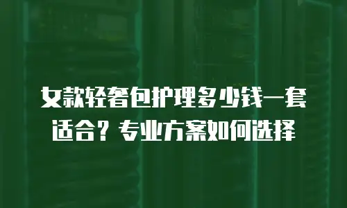 女款轻奢包护理多少钱一套适合？专业方案如何选择