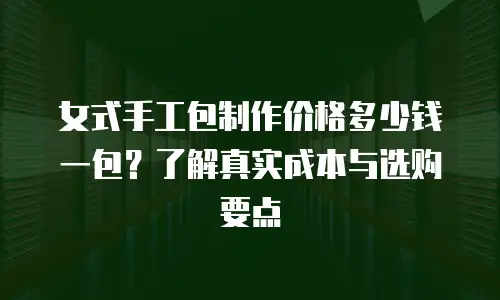 女式手工包制作价格多少钱一包？了解真实成本与选购要点