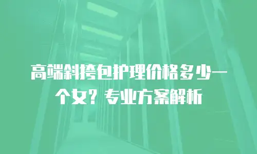 高端斜挎包护理价格多少一个女？专业方案解析