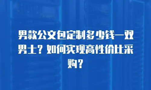 男款公文包定制多少钱一双男士？如何实现高性价比采购？