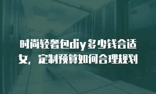 时尚轻奢包diy多少钱合适女，定制预算如何合理规划