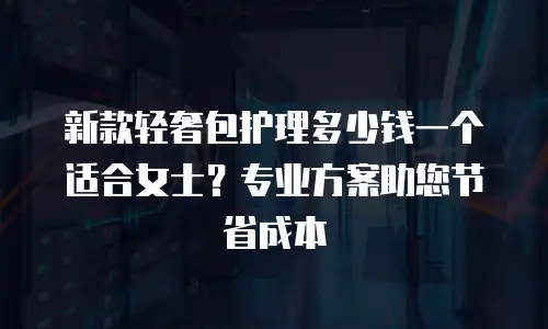 新款轻奢包护理多少钱一个适合女士？专业方案助您节省成本