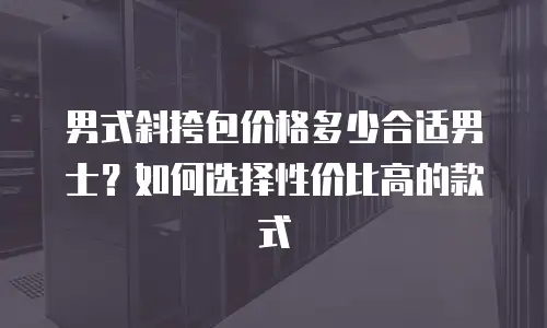 男式斜挎包价格多少合适男士？如何选择性价比高的款式