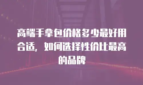 高端手拿包价格多少最好用合适，如何选择性价比最高的品牌