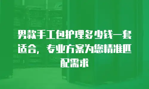 男款手工包护理多少钱一套适合，专业方案为您精准匹配需求