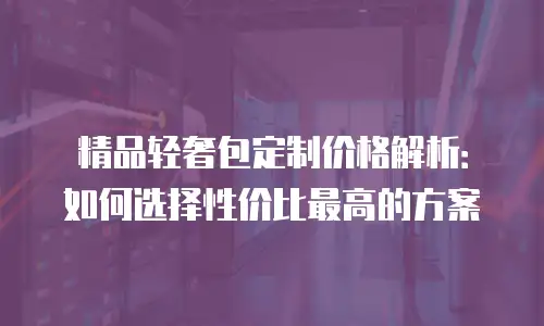 精品轻奢包定制价格解析：如何选择性价比最高的方案