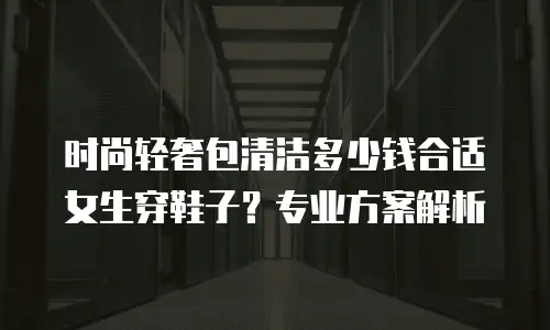 时尚轻奢包清洁多少钱合适女生穿鞋子？专业方案解析