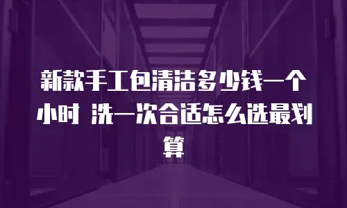 新款手工包清洁多少钱一个小时 洗一次合适怎么选最划算