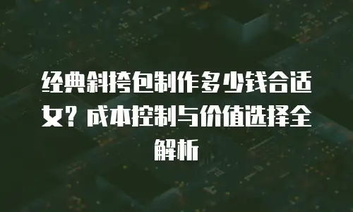 经典斜挎包制作多少钱合适女？成本控制与价值选择全解析