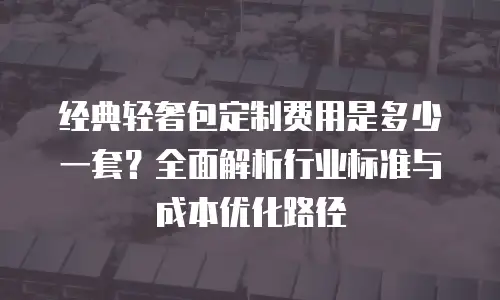 经典轻奢包定制费用是多少一套？全面解析行业标准与成本优化路径
