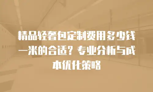 精品轻奢包定制费用多少钱一米的合适？专业分析与成本优化策略