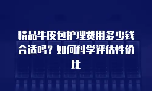 精品牛皮包护理费用多少钱合适吗？如何科学评估性价比