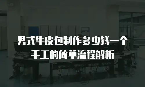 男式牛皮包制作多少钱一个手工的简单流程解析