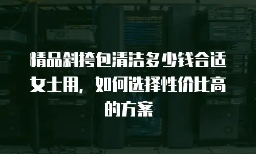 精品斜挎包清洁多少钱合适女士用，如何选择性价比高的方案