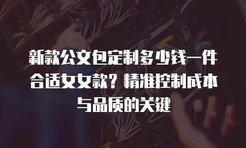 新款公文包定制多少钱一件合适女女款？精准控制成本与品质的关键