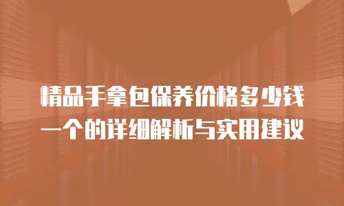 精品手拿包保养价格多少钱一个的详细解析与实用建议
