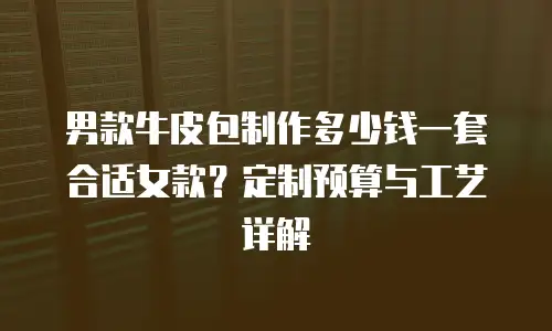 男款牛皮包制作多少钱一套合适女款？定制预算与工艺详解