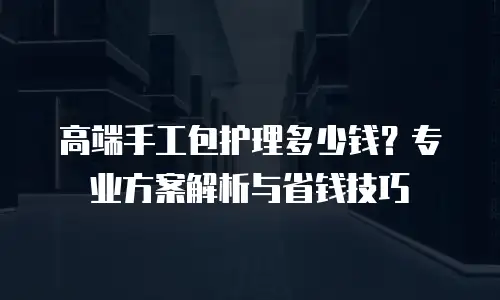 高端手工包护理多少钱？专业方案解析与省钱技巧