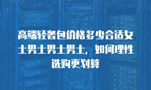 高端轻奢包价格多少合适女士男士男士男士，如何理性选购更划算