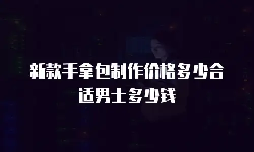 新款手拿包制作价格多少合适男士多少钱