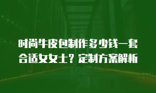 时尚牛皮包制作多少钱一套合适女女士？定制方案解析