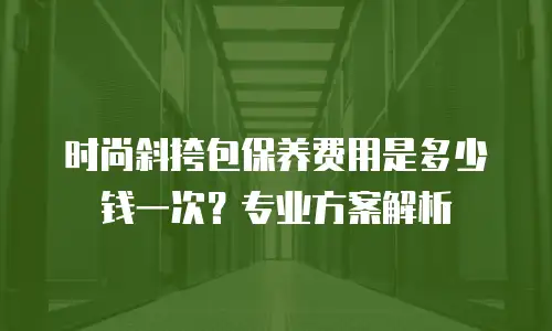 时尚斜挎包保养费用是多少钱一次？专业方案解析