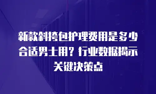 新款斜挎包护理费用是多少合适男士用？行业数据揭示关键决策点