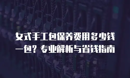 女式手工包保养费用多少钱一包？专业解析与省钱指南