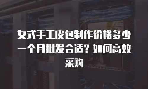 女式手工皮包制作价格多少一个月批发合适？如何高效采购