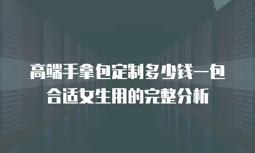 高端手拿包定制多少钱一包合适女生用的完整分析