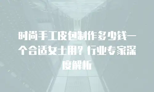 时尚手工皮包制作多少钱一个合适女士用？行业专家深度解析